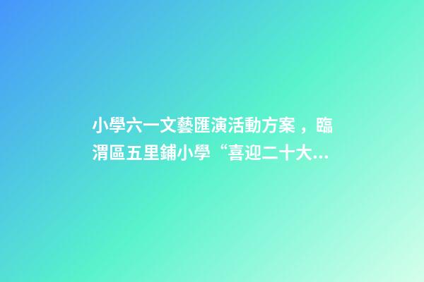 小學六一文藝匯演活動方案，臨渭區五里鋪小學“喜迎二十大”慶六一文藝匯演圓滿舉行